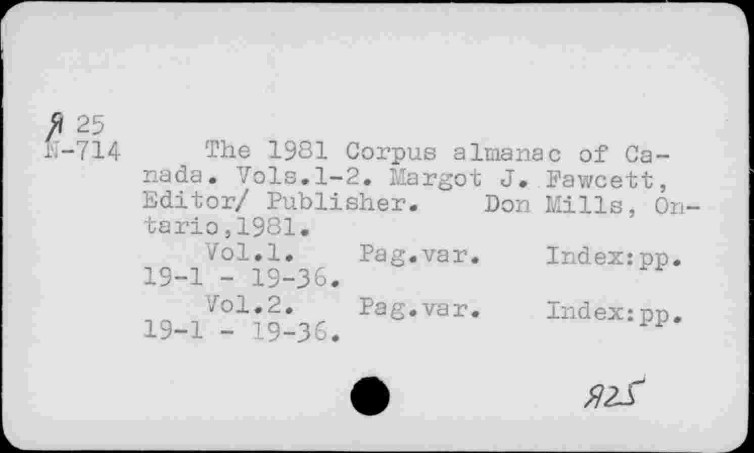 ﻿Æ 25 fc-714
The 1931 Corpus almanac of Canada. Vols.1-2. Margot J. Fawcett, Editor/ Publisher. Don Mills, Ontario, 1981.
Vol.l. Pag.var. 19-1 - 19-36.
7ol.2. Pag.var.
19-1 - 19-36.
Index:pp.
Index:pp.
